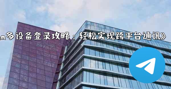 Telegram パート 3- ログインとクライアント - 複数のデバイスで Telegram を使用する,《Telegram多设备登录攻略:轻松实现跨平台通讯》