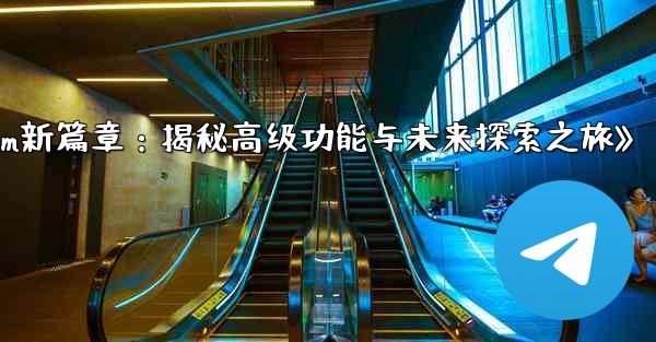 telegram-パート 13- 高度な机能と将来の机能の探求、《Telegram新篇章:揭秘高级功能与未来探索之旅》